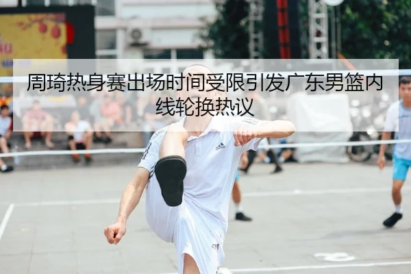 周琦热身赛出场时间受限引发广东男篮内线轮换热议