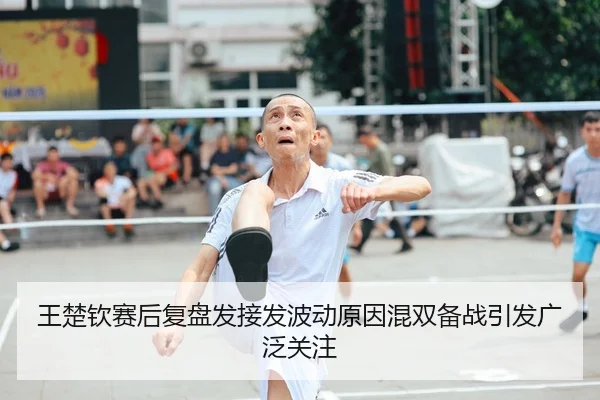 王楚钦赛后复盘发接发波动原因混双备战引发广泛关注