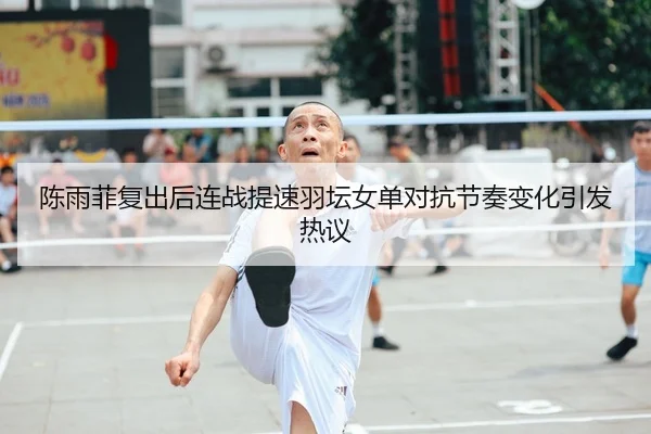 陈雨菲复出后连战提速羽坛女单对抗节奏变化引发热议