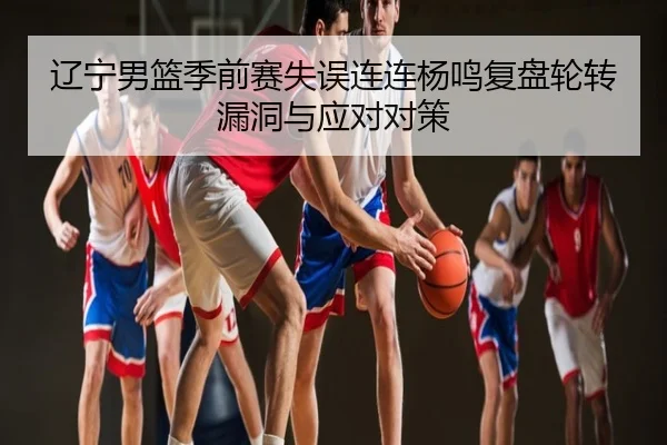 辽宁男篮季前赛失误连连杨鸣复盘轮转漏洞与应对对策
